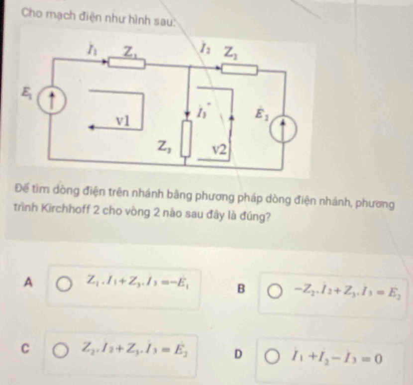 Cho mạch điện như hình sau:
Để tìm dòng điện trên nhánh bằng phương pháp dòng điện nhánh, phương
trình Kirchhoff 2 cho vòng 2 nào sau đây là đúng?
A Z_1.I_1+Z_3.I_3=-E_1 B -Z_2.I_2+Z_3.I_3=E_3
C Z_2.I_2+Z_3.I_3=E_2 D I_1+I_2-I_3=0