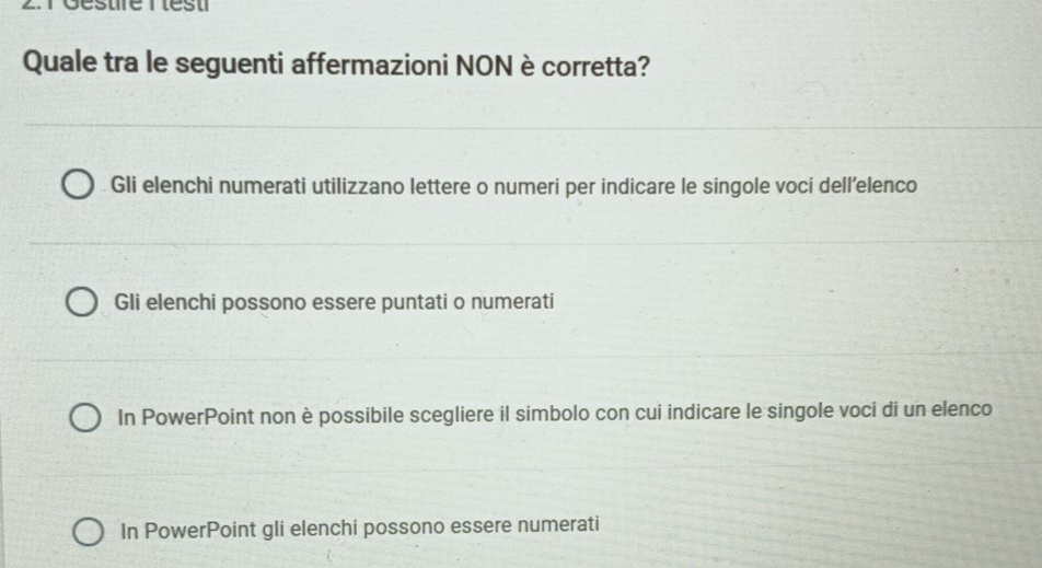 réésure r lést
Quale tra le seguenti affermazioni NON è corretta?
Gli elenchi numerati utilizzano lettere o numeri per indicare le singole voci dell’elenco
Gli elenchi possono essere puntati o numerati
In PowerPoint non è possibile scegliere il simbolo con cui indicare le singole voci di un elenco
In PowerPoint gli elenchi possono essere numerati