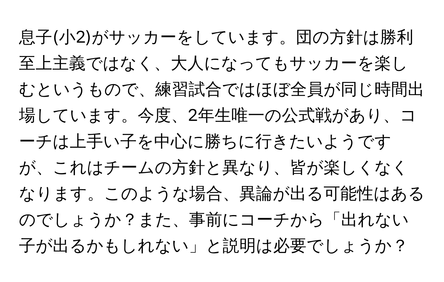 息子(小2)がサッカーをしています。団の方針は勝利至上主義ではなく、大人になってもサッカーを楽しむというもので、練習試合ではほぼ全員が同じ時間出場しています。今度、2年生唯一の公式戦があり、コーチは上手い子を中心に勝ちに行きたいようですが、これはチームの方針と異なり、皆が楽しくなくなります。このような場合、異論が出る可能性はあるのでしょうか？また、事前にコーチから「出れない子が出るかもしれない」と説明は必要でしょうか？