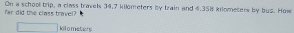 On a school trip, a class travels 34.7 kilometers by train and 4.358 kilometers by bus. How 
far did the class travel?
kilometers