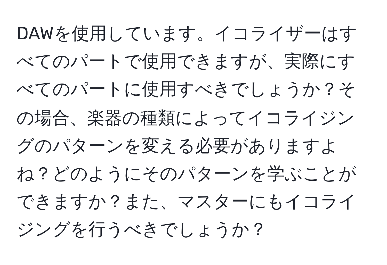 DAWを使用しています。イコライザーはすべてのパートで使用できますが、実際にすべてのパートに使用すべきでしょうか？その場合、楽器の種類によってイコライジングのパターンを変える必要がありますよね？どのようにそのパターンを学ぶことができますか？また、マスターにもイコライジングを行うべきでしょうか？