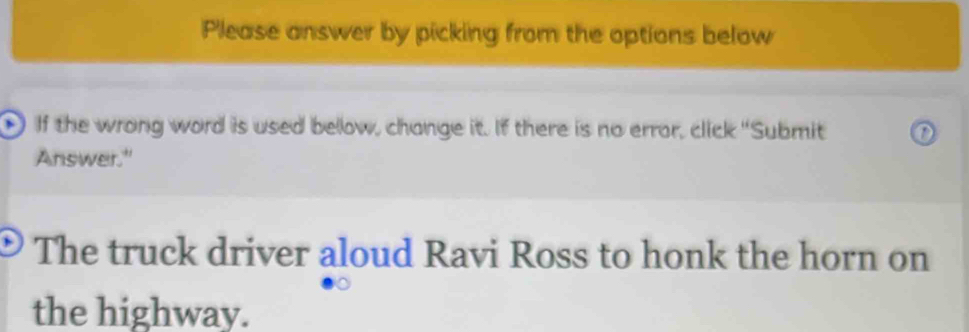 Please answer by picking from the options below 
) If the wrong word is used below, change it. If there is no error, click "Submit 
Answer." 
The truck driver aloud Ravi Ross to honk the horn on 
the highway.