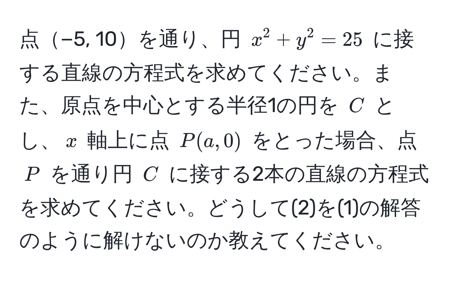 点−5, 10を通り、円 $x^2 + y^2 = 25$ に接する直線の方程式を求めてください。また、原点を中心とする半径1の円を $C$ とし、$x$ 軸上に点 $P(a, 0)$ をとった場合、点 $P$ を通り円 $C$ に接する2本の直線の方程式を求めてください。どうして(2)を(1)の解答のように解けないのか教えてください。