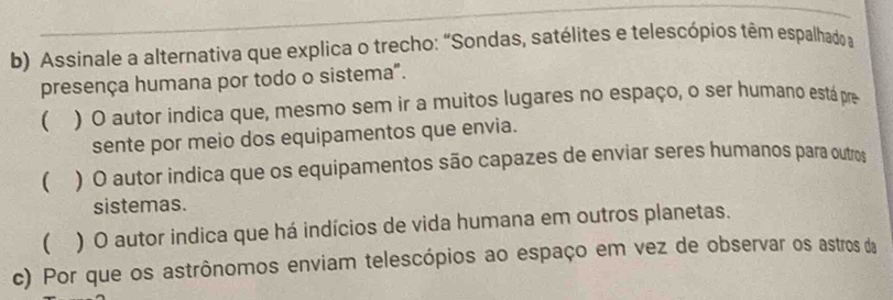 Assinale a alternativa que explica o trecho: “Sondas, satélites e telescópios têm espalhado a
presença humana por todo o sistema".
 ) O autor indica que, mesmo sem ir a muitos lugares no espaço, o ser humano está pre
sente por meio dos equipamentos que envia.
 ) O autor indica que os equipamentos são capazes de enviar seres humanos para outros
sistemas.
 ) O autor indica que há indícios de vida humana em outros planetas.
c) Por que os astrônomos enviam telescópios ao espaço em vez de observar os astros da