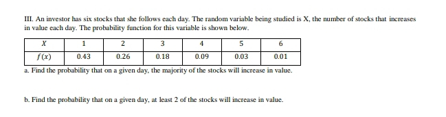 An investor has six stocks that she follows each day. The random variable being studied is X, the number of stocks that increases
in value each day. The probability function for this variable is shown below.
a. Find the probability that on a given day, the majority of the stocks will increase in value.
b. Find the probability that on a given day, at least 2 of the stocks will increase in value.