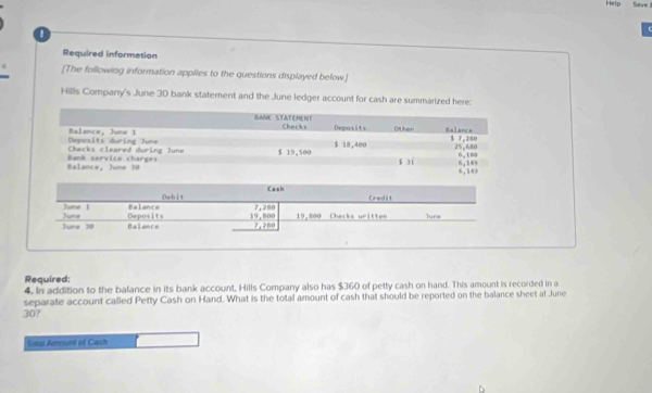 Help Save 
Required information 
[The following information applies to the questions displayed below.] 
Hills Company's June 30 bank statement and the June ledger account for cash are summarized here: 
BANC STATEMENT 
Balance, June 1 Checks Deposits Other Balance
$ 18,400
Checks cleared during June Deposits during June 5 7,280 25,680
Balance, June 30 Bank service charges $ 19,500 6,180
s jí 6,149
6,149
Cash 
June 1 Balance Debit
7,280 Credit 
June 30 Juna Deposits 19,800 7,280 19,800 Cherks written June 
Balance 
Required: 
4. In addition to the balance in its bank account, Hills Company also has $360 of petty cash on hand. This amount is recorded in a 
separate account called Petty Cash on Hand. What is the total amount of cash that should be reported on the balance sheet at June
30? 
fotal Amount of Cash