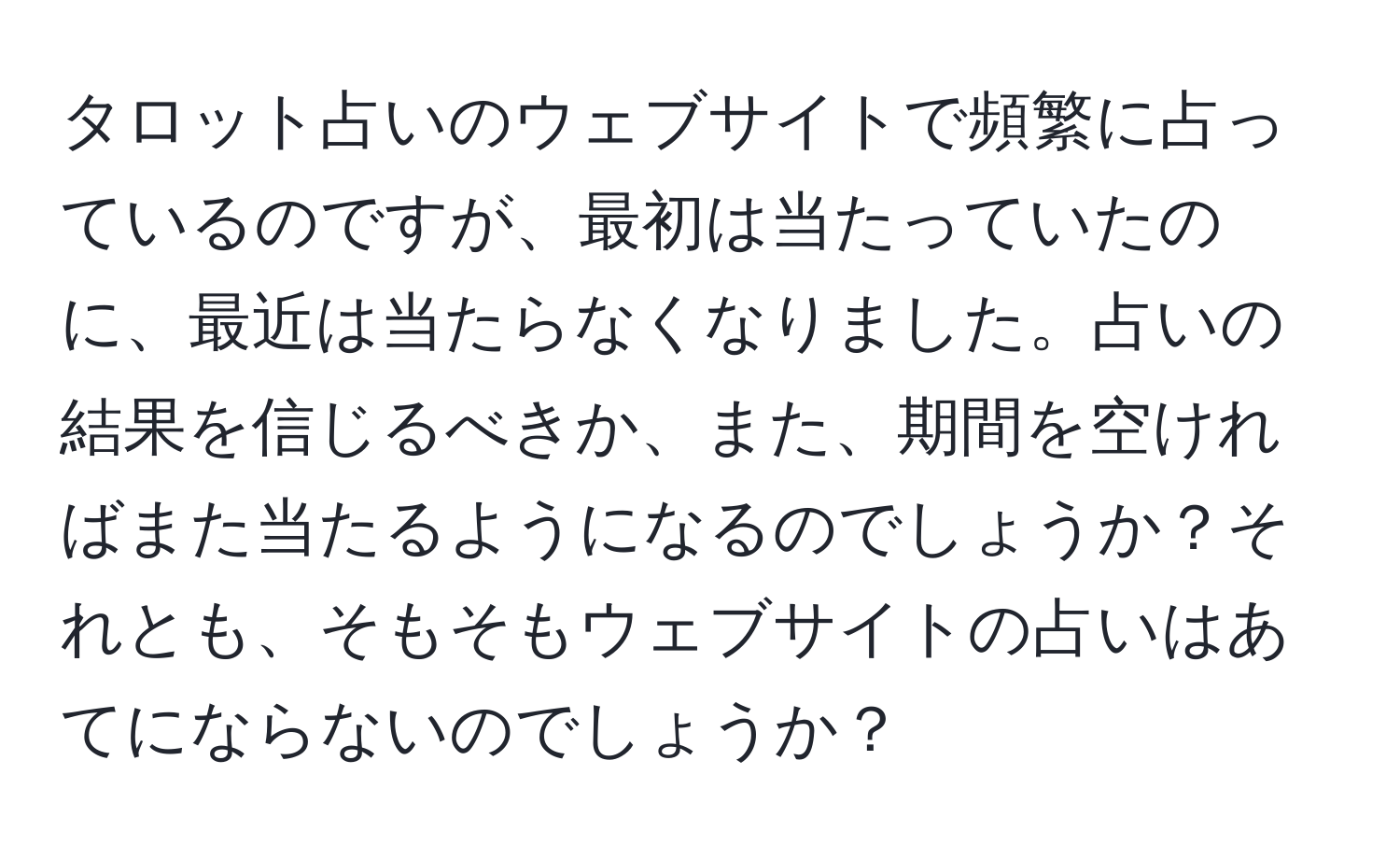 タロット占いのウェブサイトで頻繁に占っているのですが、最初は当たっていたのに、最近は当たらなくなりました。占いの結果を信じるべきか、また、期間を空ければまた当たるようになるのでしょうか？それとも、そもそもウェブサイトの占いはあてにならないのでしょうか？