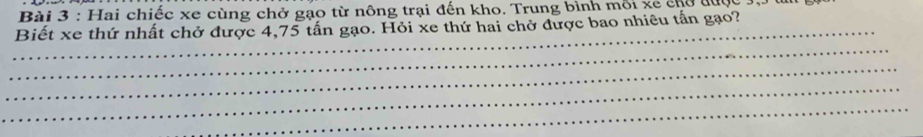 Hai chiếc xe cùng chở gạo từ nông trại đến kho. Trung bình mỗi xe chổ đức 
_ 
Biết xe thứ nhất chở được 4,75 tấn gạo. Hỏi xe thứ hai chở được bao nhiêu tấn gạo? 
_ 
_ 
_ 
_