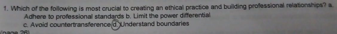 Which of the following is most crucial to creating an ethical practice and building professional relationships? a.
Adhere to professional standards b. Limit the power differential
c. Avoid countertransference d. Understand boundaries