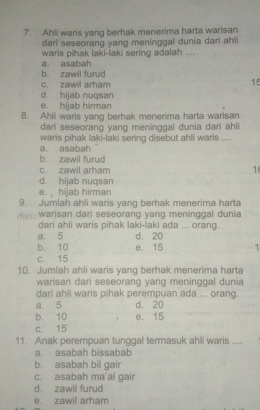 Ahli waris yang berhak menerima harta warisan
dari seseorang yang meninggal dunia dari ahli
waris pihak laki-laki sering adalah ....
a. asabah
b. zawil furud
c. zawil arham
15
d. hijab nuqsan
e. hijab hirman
8. Ahli waris yang berhak menerima harta warisan
dari seseorang yang meninggal dunia dari ahli
waris pihak laki-laki sering disebut ahli waris ....
a. asabah
b. zawil furud
c. zawil arham 1
d. hijab nuqsan
e. hijab hirman
9. Jumlah ahli waris yang berhak menerima harta
diae warisan dari seseorang yang meninggal dunia
dari ahli waris pihak laki-laki ada ... orang.
a. 5 d. 20
b. 10 e. 15 1
c. 15
10. Jumlah ahli waris yang berhak menerima harta
warisan dari seseorang yang meninggal dunia
dari ahli waris pihak perempuan ada ... orang.
a. 5 d. 20
b. 10 e. 15
c. 15
11. Anak perempuan tunggal termasuk ahli waris ....
a. asabah bissabab
b. asabah bil gair
c. asabah ma’al gair
d. zawil furud
e. zawil arham