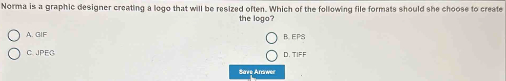 Norma is a graphic designer creating a logo that will be resized often. Which of the following file formats should she choose to create
the logo?
A. GIF B. EPS
C. JPEG D. TIFF
Save Answer