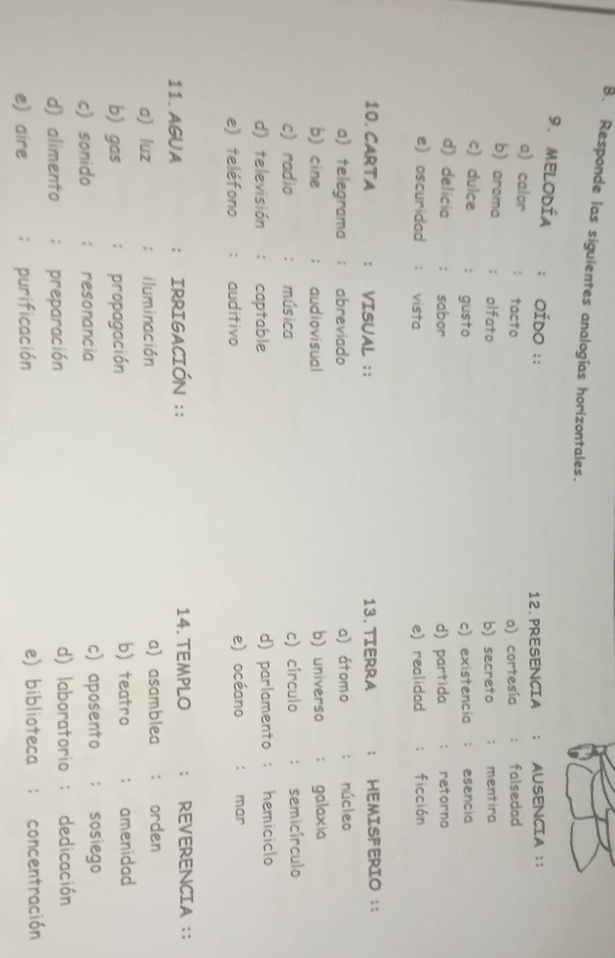 Responde las siguientes analogías horizontales.
9.MEloDÍa : OÍdo ::
12. PRESENCIA AUSENCIA ::
a) calor ： tacto
a) cortesía falsedad
b) aroma ; olfato mentira
b) secreto :
c) dulce : gusto c) existencia ; esencia
d) delicia : sabor d) partida : retorno
e) oscuridad ： vista e) realidad :ficción
10. CARTA : VISUAL :; 13. TIERRA : HEMISFERIO :;
a) telegrama ; abreviado a) átomo : núcleo
b) cine ; audiovisual b) universo ; galaxia
c) radio : música c) círculo ： semicírculo
d) televisión : captable d) parlamento : hemiciclo
e) teléfono : auditivo e) océano : mar
11. AGUA : IRRIGACIÓN :: 14. TEMPLO ; REVERENCIA :;
a) luz : iluminación a asamblea orden
b) gas : propagación
b) teatro amenidad
c) sonido : resonancia
c) aposento : sosiego
d) alimento : preparación d) laboratorio : dedicación
e) aire : purificación e) biblioteca : concentración