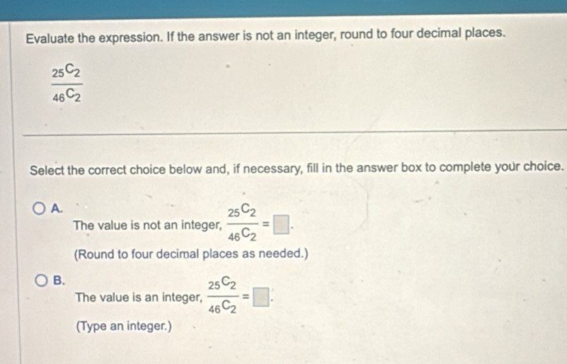 Evaluate the expression. If the answer is not an integer, round to four decimal places.
frac 25C_246C_2
Select the correct choice below and, if necessary, fill in the answer box to complete your choice.
A.
The value is not an integer, frac 25C_246C_2=□. 
(Round to four decimal places as needed.)
B.
The value is an integer, frac 25C_246C_2=□. 
(Type an integer.)