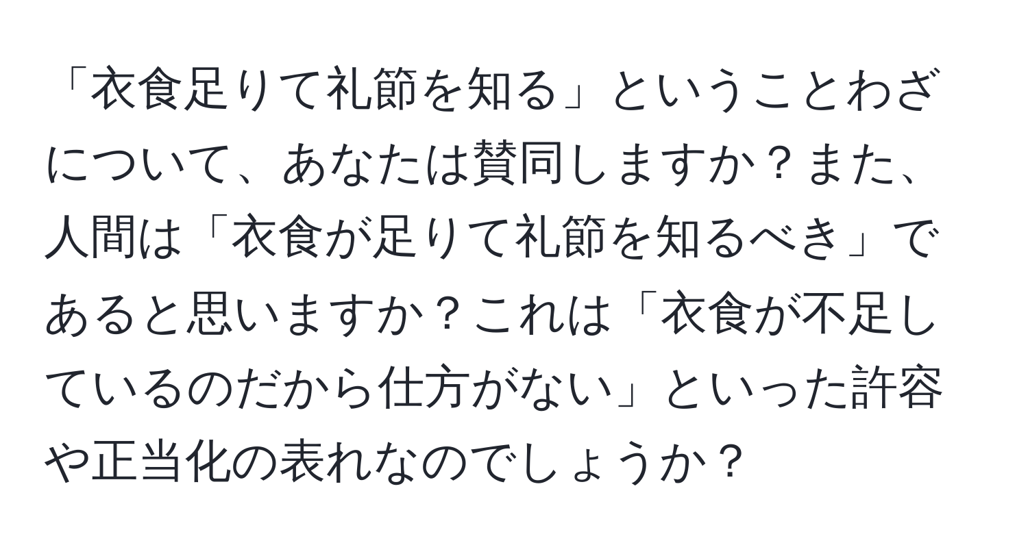 「衣食足りて礼節を知る」ということわざについて、あなたは賛同しますか？また、人間は「衣食が足りて礼節を知るべき」であると思いますか？これは「衣食が不足しているのだから仕方がない」といった許容や正当化の表れなのでしょうか？