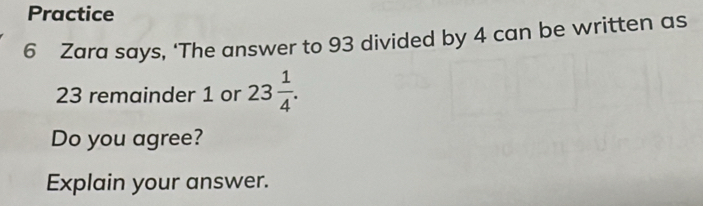 Practice 
6 Zara says, ‘The answer to 93 divided by 4 can be written as
23 remainder 1 or 23 1/4 . 
Do you agree? 
Explain your answer.