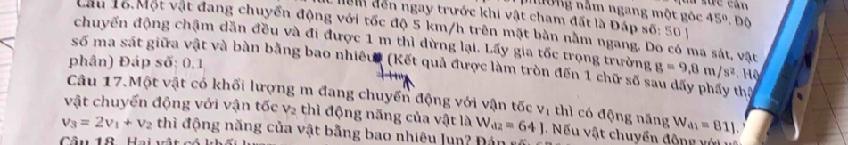 nhường nằm ngang một góc 45°
: hể đến ngay trước khi vật cham đất là Đấp s6:501 Đ Độ 
Câu 1ổ. Một vật đang chuyển động với tốc độ 5 km/h trên mặt bàn nằm ngang. Do có ma sát, vật 
chuyển động chậm dần đều và đi được 1 m thì dừng lại. Lấy gia tốc trọng trường 
phân) Đáp số: 0,1 g=9.8m/s^2
số ma sát giữa vật và bàn bằng bao nhiêu (Kết quả được làm tròn đến 1 chữ số sau dãy phẩy thị 
Câu 17.Một vật có khối lượng m đang chuyển động với vận tốc Vị thì có động năng W_a1=81J. 
vật chuyển động với vận tốc v2 thì động năng của vật là W_d2=64J. Nếu vật chuyển động với
v_3=2v_1+v_2 thì động năng của vật bằng bao nhiêu lun? Đán 
Câu 12 Hai