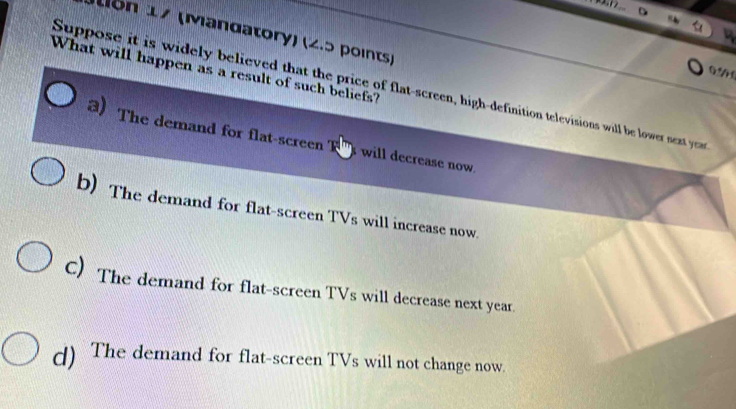 on 17 (Mandatory) (2.5 points)
0.50
What will happen as a result of such beliefs?
Suppose it is widely believed that the price of flat-screen, high-definition televisions will be lower next yeas
3) The demand for flat-screen T will decrease now.
b) The demand for flat-screen TVs will increase now.
C) The demand for flat-screen TVs will decrease next year.
d) The demand for flat-screen TVs will not change now.