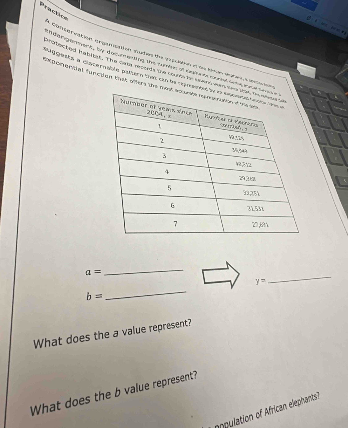 Practice 
A conservation organization studies the population of the African elephant, a species facia 
endangerment, by documenting the number of elephants counted during annual 
protected habitat. The data records the counts for several years sin 
suggests a discernable pattern that can be represent 
exponential function that offers the mo
a=
_ 
_
y=
_
b=
What does the a value represent? 
What does the b value represent? 
npulation of African elephants?