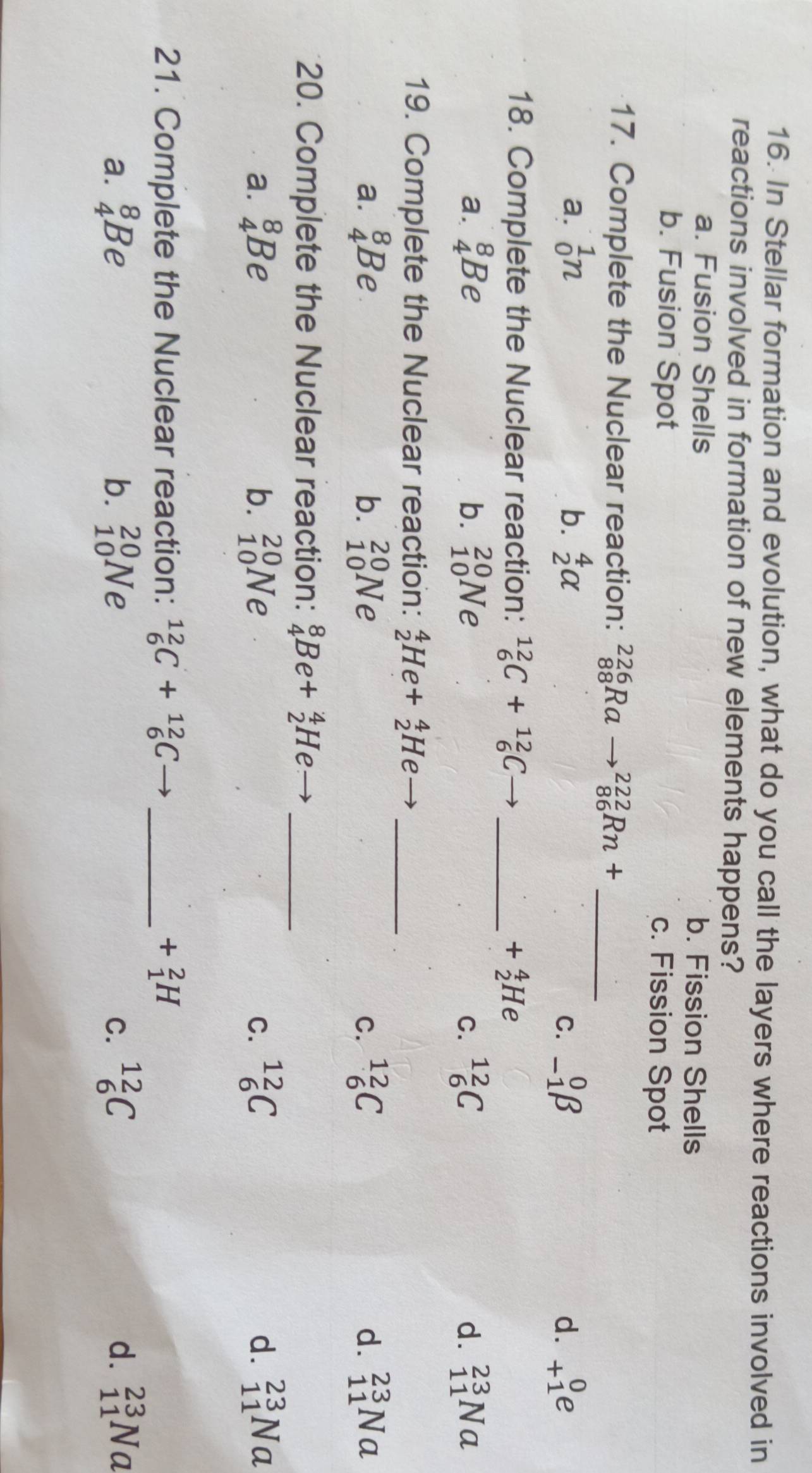 In Stellar formation and evolution, what do you call the layers where reactions involved in
reactions involved in formation of new elements happens?
a. Fusion Shells b. Fission Shells
b. Fusion Spot c. Fission Spot
17. Complete the Nuclear reaction: _(88)^(226)Ra to _(86)^(222)Rn+ _
a. _0^(1n b. _2^4alpha _(-1)^0beta d. beginarray)r 0 +1endarray e
C.
18. Complete the Nuclear reaction: _6^((12)C+_6^(12)C overline ) _
+_2^(4He
a. _4^8Be b. _(10)^(20)Ne _6^(12)C d. _(11)^(23)Na
C.
19. Complete the Nuclear reaction: _2^4He+_2^4He _
a. _4^8Be b. _(10)^(20)Ne _6^(12)C d. _(11)^(23)Na
C.
20. Complete the Nuclear reaction: _4^8Be+_2^4He _
a. _4^8Be b. _(10)^(20)Ne _6^(12)C d. _(11)^(23)Na
C.
21. Complete the Nuclear reaction: _6^(12)C+_6^(12)C _ +_1^2H
a. _4^8Be b. _(10)^(20)Ne _6^(12)C d. beginarray)r 23 11endarray Na
C.