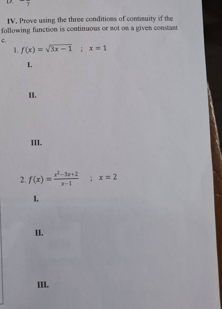 7
IV. Prove using the three conditions of continuity if the
following function is continuous or not on a given constant
c.
1. f(x)=sqrt(3x-1); x=1
I.
II.
III.
2. f(x)= (x^2-3x+2)/x-1 ; x=2
I.
II.
III.