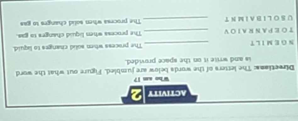 activity 2 
Who am i? 
Directions: The letters of the words below are jumbled. Figure out what the word 
is and write it on the space provided. 
NGEMILT _The process when solid changes to liquid. 
TOEPANRAIOV _The process when liquid changes to gas. 
USO LIBA IM N T _The process when solid changes to gas