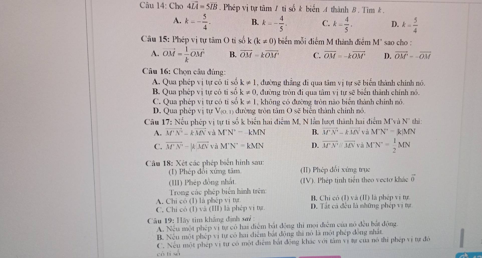 Cho 4Lvector A=5vector IB. Phép vị tự tâm 1 tỉ số k biến A thành B. Tìm k .
A. k=- 5/4 .
B. k=- 4/5 . k- 4/5 . k- 5/4 
C.
D.
Câu 15: Phép vị tự tâm O tỉ shat ok(k!= 0) biến mỗi điểm M thành điểm M' sao cho :
A. vector OM= 1/k vector OM B. vector OM=kvector OM' C. vector OM=-kvector OM' D. vector OM'=-vector OM
Câu 16: Chọn câu đúng:
A. Qua phép vị tự có tỉ số k!= 1 , đường thẳng đi qua tâm vị tự sẽ biến thành chính nó.
B. Qua phép vị tự có tỉ số k!= 0 , đường tròn đi qua tâm vị tự sẽ biến thành chính nó.
C. Qua phép vị tự có tỉ số k!= 1 , không có đường tròn nào biến thành chính nó.
D. Qua phép vị tự V_(0,1) đường tròn tâm O sẽ biến thành chính nó.
Câu 17: Nếu phép vị tự ti số k biến hai điểm M, N lần lượt thành hai điểm M'và N* thì:
A. vector M'N'-kvector MN và M^(^,)N^(^,)=-kMN B. vector M'N'-kvector MN và M^,N^,-|k|MN
C. overline M'N'=|k|overline MN và M'N'=kMN D. overline M'N'parallel overline MN và M'N'= 1/2 MN
Câu 18: Xét các phép biển hình sau:
(I) Phép đổi xứng tâm. (II) Phép đối xứng trục
(III) Phép đồng nhất. (IV). Phép tịnh tiến theo vectơ khác vector 0
Trong các phép biến hình trên:
A. Chỉ có (I) là phép vị tự. B. Chỉ có (I) và (II) là phép vị tự.
C. Chỉ có (I) và (III) là phép vị tự.
D. Tất cả đều là những phép vị tự.
Câu 19: Hãy tìm khẳng định sai :
A. Nếu một phép vị tự có hai điểm bắt động thì mọi điểm của nó đều bắt động.
B. Nếu một phép vị tự có hai điểm bất động thì nó là một phép đồng nhất.
C. Nếu một phép vị tự có một điểm bất động khác với tâm vị tự của nó thì phép vị tự đó
có tỉ số