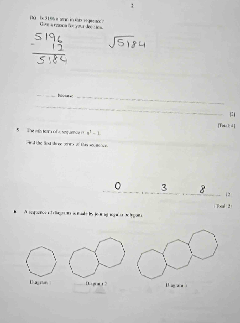 2 
(b) ls 5196 a term in this sequence? 
Give a reason for your decision. 
_because_ 
_ 
[2] 
[Total: 4] 
5 The nth term of a sequence is n^2-1, 
Find the first three terms of this sequence. 
3 
8 2] 
[Total: 2] 
6 A sequence of diagrams is made by joining regular polygons. 
Diagram l Diagram 2 
_
