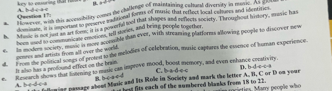 key to ensuring that fuln B. a-d-b
A. b-d-c-a-e
a. However, with this accessibility comes the challenge of maintaining cultural diversity in music. As glob,
Question 17:
dominate, it is important to preserve traditional forms of music that reflect local cultures and identities
h Music is not just an art form; it is a powerful tool that shapes and reflects society. Throughout history, music has
been used to communicate emotions, tell stories, and bring people together.
c. In modern society, music is more accessible than ever, with streaming platforms allowing people to discover new
d. From the political songs of protest to the melodies of celebration, music captures the essence of human experience. genres and artists from all over the world.
It also has a profound effect on the brain.
C. b-a-d-e-c D. b-d-e-c-a
e. Research shows that listening to music can improve mood, boost memory, and even enhance creativity
B. b-c-a-e-d
following passage about Music and Its Role in Society and mark the letter A, B, C or D on your
A. b-e-d-c-a
t best fits each of the numbered blanks from 18 to 22.
r rocieties. Many people who