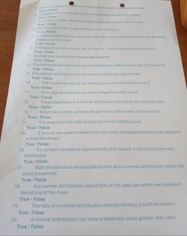 A normal random varrable can take any value within a specified range
True / False
5 mhe graph of a normal distribution is symmetrical about the mean.
True / False
- The mean, median, and mode of a normal distribution are all equal.
True / False
. The total area under a normal distribution curve is 1.
True / False
5. In a normal distribution, approximately 68% of the data falls within one standard
deviation of the mean.
True / False
6. A standard normal variable has a mean of 1 and a standard deviation of 0.
True / False
7. Normal distributions are always bell-shaped.
True / False
8. The standard deviation of a normal distribution affects the width of the curve.
True / False
9. The normal distribution can be used to model any type of data.
True / False
10. The area to the left of the mean in a normal distribution is 0.5.
True / False
11. A normal distribution can have a negative mean value.
True / False
12. The probabilities in a normal distribution can never be less than zero.
True / False
13. A normal random variable always has a finite mean and variance.
True / False
14. The empirical rule only applies to normal distributions.
True / False
15. Z-scores are used to determine how many standard deviations an element
is from the mean.
True / False
16. If a random variable is exponentially distributed, it cannot be normally
distributed.
True / False
17. Both the standard normal distribution and a normal distribution share the
same properties.
True / False
18. In a normal distribution, about 95% of the data lies within two standard
deviations of the mean.
True / False
19. The tails of a normal distribution extend infinitely in both directions.
True / False
20. A normal distribution can have a skewness value greater than zero.
True / False