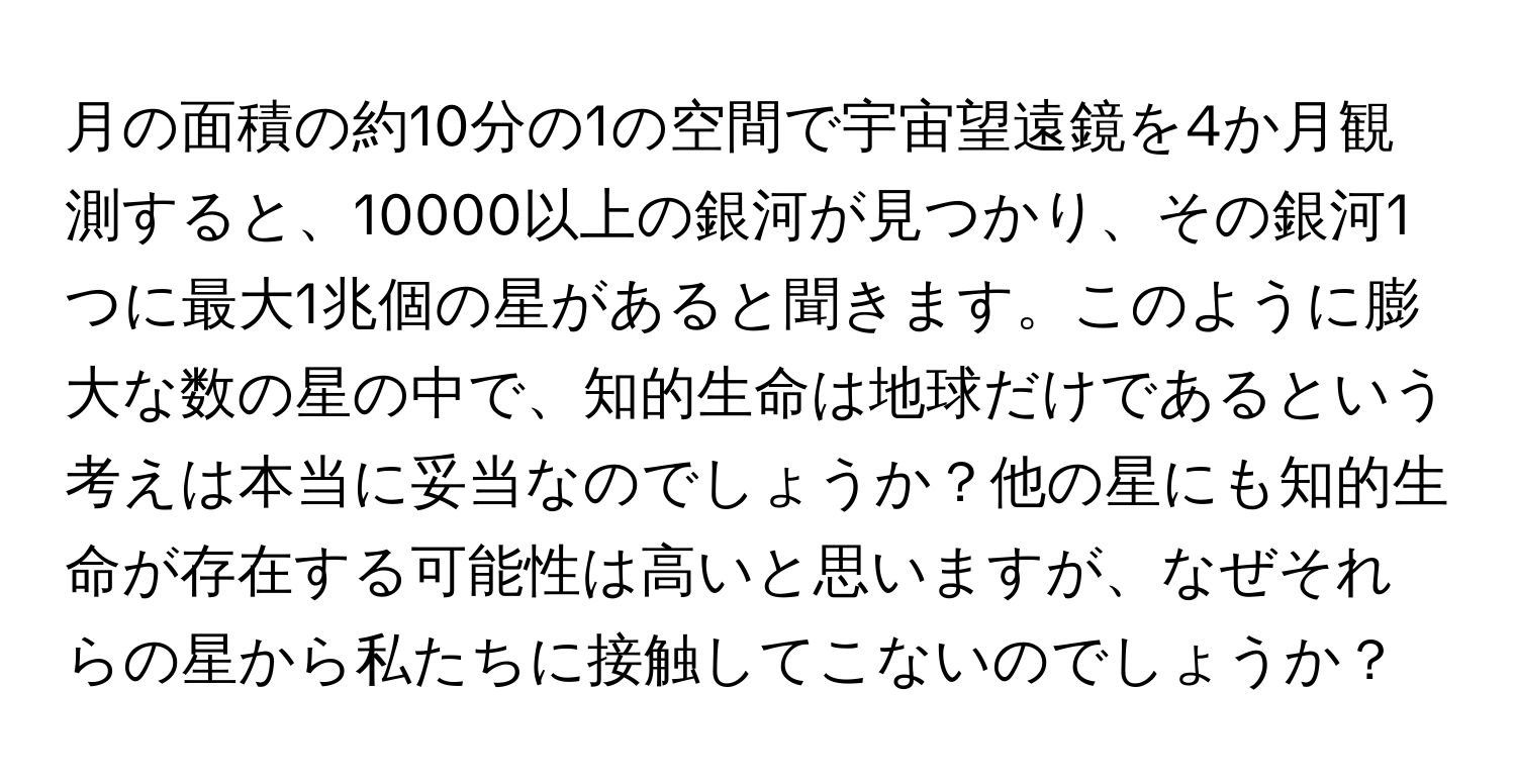 月の面積の約10分の1の空間で宇宙望遠鏡を4か月観測すると、10000以上の銀河が見つかり、その銀河1つに最大1兆個の星があると聞きます。このように膨大な数の星の中で、知的生命は地球だけであるという考えは本当に妥当なのでしょうか？他の星にも知的生命が存在する可能性は高いと思いますが、なぜそれらの星から私たちに接触してこないのでしょうか？