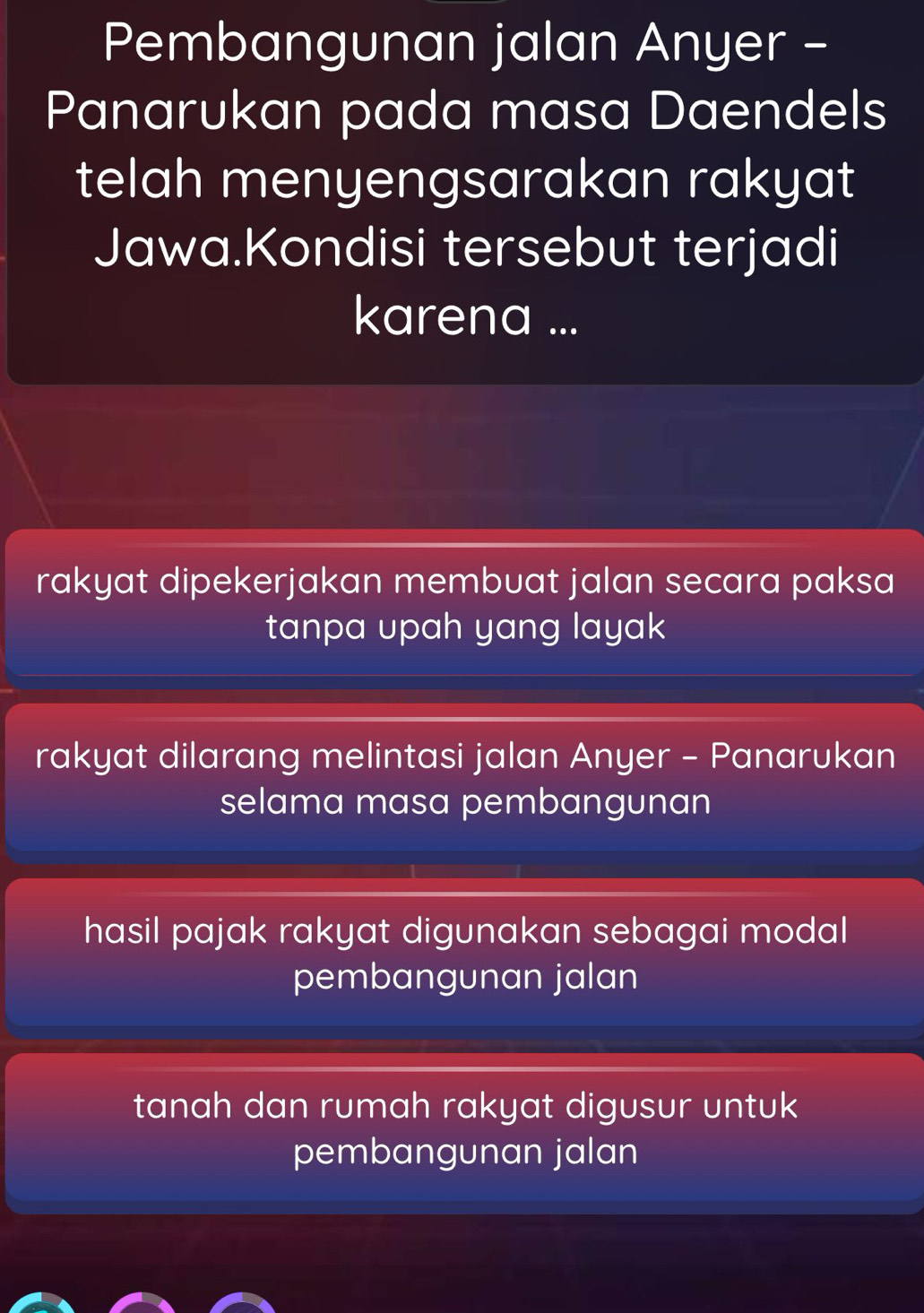 Pembangunan jalan Anyer -
Panarukan pada masa Daendels
telah menyengsarakan rakyat
Jawa.Kondisi tersebut terjadi
karena ...
rakyat dipekerjakan membuat jalan secara paksa
tanpa upah yang layak
rakyat dilarang melintasi jalan Anyer - Panarukan
selama masa pembangunan
hasil pajak rakyat digunakan sebagai modal
pembangunan jalan
tanah dan rumah rakyat digusur untuk
pembangunan jalan