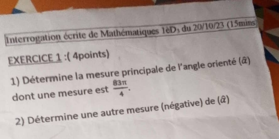 Interrogation écrite de Mathématiques 1èD₃ du 20/10/23 (15mins) 
EXERCICE 1 :( 4points) 
1) Détermine la mesure principale de l'angle orienté (â) 
dont une mesure est  83π /4 . 
2) Détermine une autre mesure (négative) de (â)