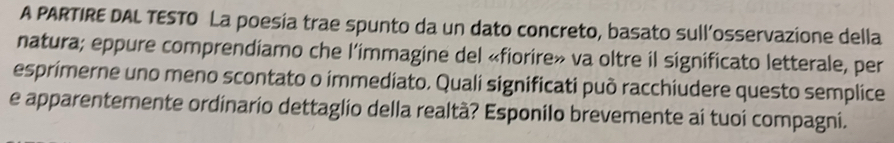 A PARTIRE DAL TESTO La poesia trae spunto da un dato concreto, basato sull’osservazione della 
natura; eppure comprendiamo che l’immagine del «fiorire» va oltre il significato letterale, per 
esprimerne uno meno scontato o immediato. Quali significati può racchiudere questo semplice 
e apparentemente ordinario dettaglio della realtà? Esponilo brevemente ai tuoi compagni.