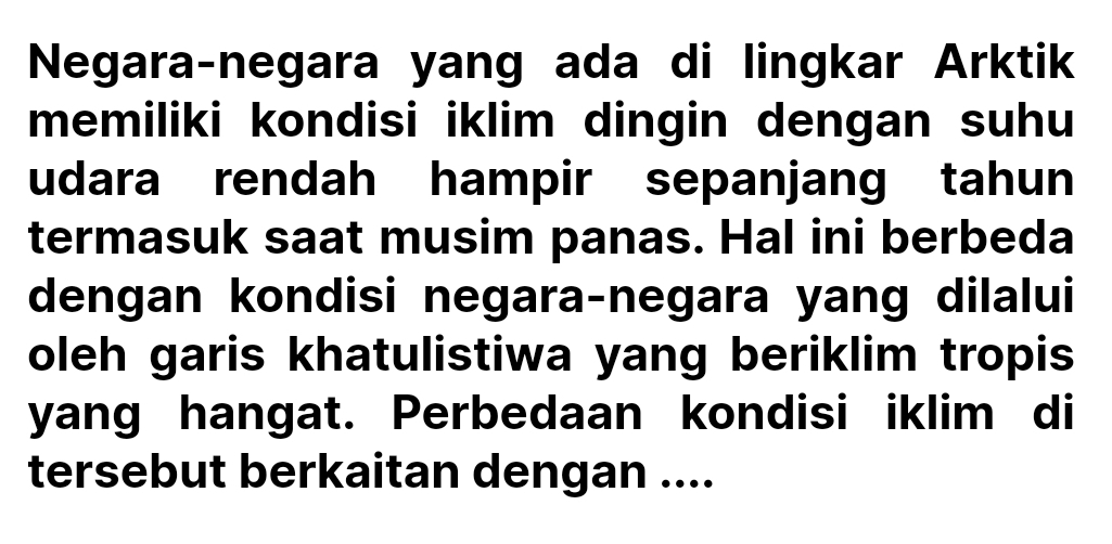 Negara-negara yang ada di lingkar Arktik 
memiliki kondisi iklim dingin dengan suhu 
udara rendah hampir sepanjang tahun 
termasuk saat musim panas. Hal ini berbeda 
dengan kondisi negara-negara yang dilalui 
oleh garis khatulistiwa yang beriklim tropis 
yang hangat. Perbedaan kondisi iklim di 
tersebut berkaitan dengan ....