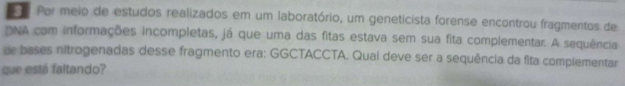 Por meio de estudos realizados em um laboratório, um geneticista forense encontrou fragmentos de 
DNA com informações incompletas, já que uma das fitas estava sem sua fita complementar. A sequência 
or bases nitrogenadas desse fragmento era: GGCTACCTA. Qual deve ser a sequência da fita compiementar 
que está faltando?