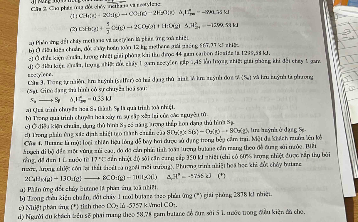 )  Nang lượng tron   c 
Câu 2. Cho phản ứng đốt cháy methane và acetylene:
(1) CH_4(g)+2O_2(g)to CO_2(g)+2H_2O(g)△ _rH_(298)^0=-890,36kJ
(2) C_2H_2(g)+ 5/2 O_2(g)to 2CO_2(g)+H_2O(g)△ _rH_(298)^0=-1299,58kJ
a) Phản ứng đốt cháy methane và acetylen là phản ứng toả nhiệt.
b) Ở điều kiện chuẩn, đốt cháy hoàn toàn 12 kg methane giải phóng 667,77 kJ nhiệt.
c) Ở điều kiện chuẩn, lượng nhiệt giải phóng khi thu được 44 gam carbon dioxide là 1299,58 kJ.
d) Ở điều kiện chuẩn, lượng nhiệt đốt cháy 1 gam acetylen gấp 1,46 lần lượng nhiệt giải phóng khi đốt cháy 1 gam
acetylene.
Câu 3. Trong tự nhiên, lưu huỳnh (sulfur) có hai dạng thù hình là lưu huỳnh đơn tà (S_a) và lưu huỳnh tà phương
(S_B) ). Giữa dạng thù hình có sự chuyền hoá sau:
S_alpha to S_beta  △ _rH_(298)^0=0,33kJ
a) Quá trình chuyển hoá S_a thành Sβ là quá trình toả nhiệt.
5V
b) Trong quá trình chuyển hoá xảy ra sự sắp xếp lại của các nguyên tử.
c) Ở điều kiện chuẩn, dạng thù hình S_alpha  có năng lượng thấp hơn dạng thù hình Sβ.
d) Trong phản ứng xác định nhiệt tạo thành chuẩn của SO_2(g):S(s)+O_2(g)to SO_2(g) , lưu huỳnh ở dạng Sβ.
Câu 4. Butane là một loại nhiên liệu lỏng dễ bay hơi được sử dụng trong bếp cắm trại. Một du khách muốn lên kế
hoạch đi bộ đến một vùng núi cao, do đó cần phải tính toán lượng butane cần mang theo để đung sôi nước. Biết
rằng, đề đun 1 L nước từ 17°C đến nhiệt độ sôi cần cung cấp 350 kJ nhiệt (chỉ có 60% lượng nhiệt được hấp thụ bởi
nước, lượng nhiệt còn lại thất thoát ra ngoài môi trường). Phương trình nhiệt hoá học khi đốt cháy butane
2C_4H_10(g)+13O_2(g)to 8CO_2(g)+10H_2O(l) △ _rH^0=-5756kJ (*)
a) Phản ứng đốt cháy butane là phản ứng toả nhiệt.
b) Trong điều kiện chuẩn, đốt cháy 1 mol butane theo phản ứng (*) giải phóng 2878 kJ nhiệt.
c) Nhiệt phản ứng (*) tính theo CO_2 là -5757 kJ/mol CO_2.
d) Người du khách trên sẽ phải mang theo 58,78 gam butane đề đun sôi 5 L nước trong điều kiện đã cho.