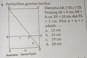 Diketahui ABparallel EGparallel CD. 
Panjang AE=4cm, DE=
8 cm, DF=10cm , dan FG
=3cm. Nilai p+q+r
adalah . . . .
a. 15 cm
b. 16 cm
c. 19 cm
d. 20 cm