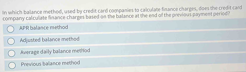 In which balance method, used by credit card companies to calculate finance charges, does the credit card
company calculate finance charges based on the balance at the end of the previous payment period?
APR balance method
Adjusted balance method
Average daily balance method
Previous balance method