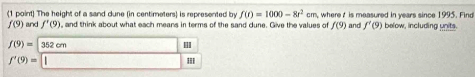 The height of a sand dune (in centimeters) is represented by f(t)=1000-8t^2cm , where t is measured in years since 1995. Find
f(9) and f'(9) , and think about what each means in terms of the sand dune. Give the values of f(9) and f'(9) below, including units.
f(9)=|352cm □ Phi
f'(9)=□