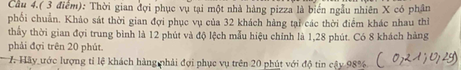 Câu 4.( 3 điểm): Thời gian đợi phục vụ tại một nhà hàng pizza là biến ngẫu nhiên X có phân 
phối chuẩn. Khảo sát thời gian đợi phục vụ của 32 khách hàng tại các thời điểm khác nhau thì 
thấy thời gian đợi trung bình là 12 phút và độ lệch mẫu hiệu chỉnh là 1, 28 phút. Có 8 khách hàng 
phải đợi trên 20 phút. 
7. Hãy ước lượng tỉ lệ khách hàng phải đợi phục vụ trên 20 phút với độ tin cậy 98% _