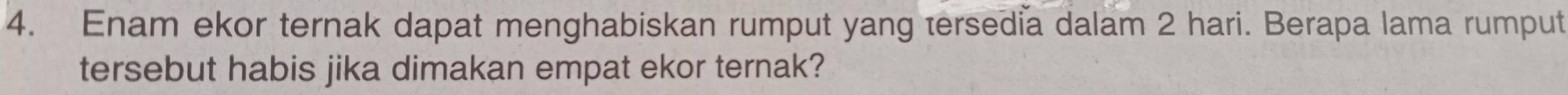 Enam ekor ternak dapat menghabiskan rumput yang tersedia dalam 2 hari. Berapa lama rumput 
tersebut habis jika dimakan empat ekor ternak?