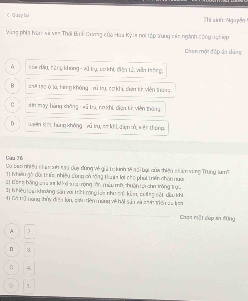< Quay lại Thí sinh: Nguyễn
Vùng phía Nam và ven Thái Bình Dương của Hoa Kỳ là nơi tập trung các ngành công nghiệp
Chọn một đáp án đúng
 A hóa dầu, hàng không - vũ trụ, cơ khí, điện tử, viền thông.
B chế tạo ô tô, hàng không - vũ trụ, cơ khí, điện tử, viễn thông.
C dệt may, hàng không - vũ trụ, cơ khí, điện tử, viễn thông.
D luyện kim, hàng không - vũ trụ, cơ khí, điện tử, viễn thông.
Câu 76
Có bao nhiêu nhận xét sau đây đúng về giá trị kinh tế nổi bật của thiên nhiên vùng Trung tâm?
1) Nhiều gò đồi thấp, nhiều đồng cỏ rộng thuận lợi cho phát triển chăn nuôi.
2) Đồng bằng phù sa Mi-xi-xi-pi rộng lớn, màu mỡ, thuận lợi cho trồng trọt.
3) Nhiều loại khoáng sản với trữ lượng lớn như chì, kẽm, quặng sắt, dầu khí.
4) Có trữ năng thủy điện lớn, giàu tiềm năng về hải sản và phát triển du lịch.
Chọn một đáp án đúng
A 2.
B 3.
C 4.
D 1.
