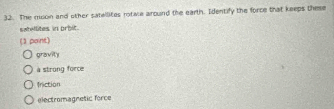 The moon and other satellites rotate around the earth. Identify the force that keeps these
satellites in orbit.
(1 paint)
gravity
à strong force
friction
electromagnetic force