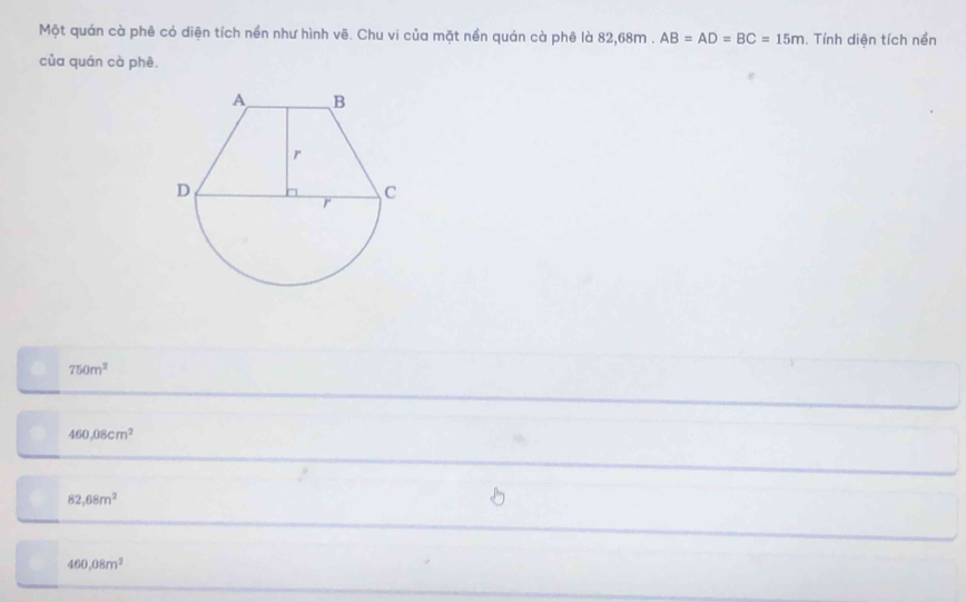 Một quán cà phê có diện tích nền như hình vẽ. Chu vi của mặt nền quán cà phê là 8 268 m □  AB=AD=BC=15m. Tính diện tích nền
của quán cà phê.
750m^2
460,08cm^2
82,68m^2
460,08m^2