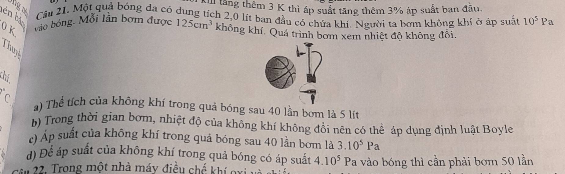 ng 
Nu tang thêm 3 K thì áp suất tăng thêm 3% áp suất ban đầu
Câu 21. Một quả bóng da có dung tích 2,0 lít ban đầu có chứa khí. Người ta bơm không khí ở áp suất 10^5Pa
én bản
0 K vào bóng. Mỗi lần bơm được 125cm^3 không khí. Quá trình bơm xem nhiệt độ không đổi.
Thuy
chí
C a) Thể tích của không khí trong quả bóng sau 40 lần bơm là 5 lít
b) Trong thời gian bơm, nhiệt độ của không khí không đổi nên có thể áp dụng định luật Boyle
c) Áp suất của không khí trong quả bóng sau 40 lần bơm là 3.10^5Pa
d) Để áp suất của không khí trong quả bóng có áp suất 4.10^5Pa
u 22: Trong một nhà máy điều chế khí oxi a vào bóng thì cần phải bơm 50 lần