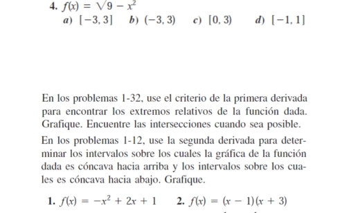 f(x)=sqrt(9-x^2)
a) [-3,3] b) (-3,3) c) [0,3) d) [-1,1]
En los problemas 1-32, use el criterio de la primera derivada
para encontrar los extremos relativos de la función dada.
Grafique. Encuentre las intersecciones cuando sea posible.
En los problemas 1-12, use la segunda derivada para deter-
minar los intervalos sobre los cuales la gráfica de la función
dada es cóncava hacia arriba y los intervalos sobre los cua-
les es cóncava hacia abajo. Grafique.
1. f(x)=-x^2+2x+1 2. f(x)=(x-1)(x+3)