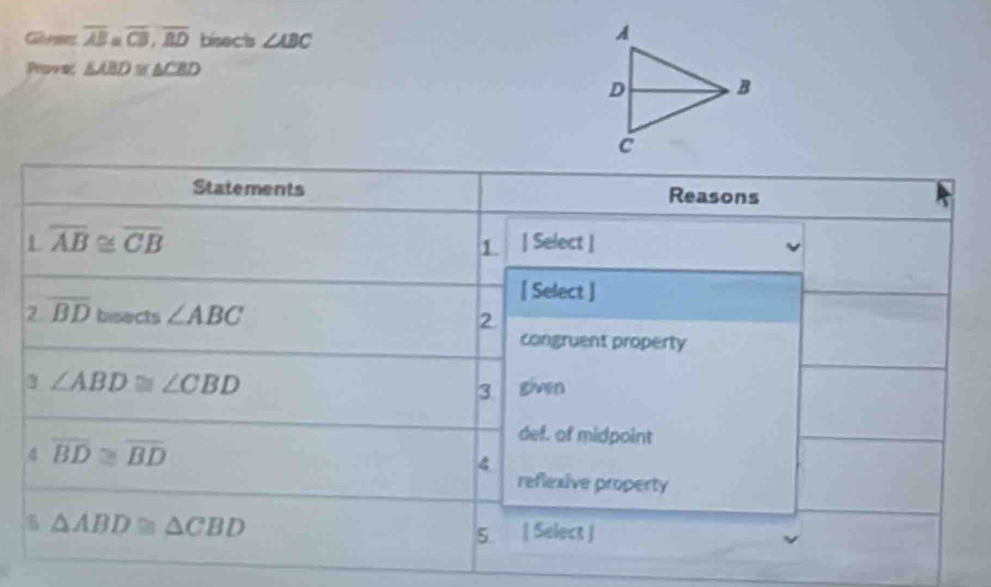 Go pene overline AB=overline CB, overline BD bisects ∠ ABC
Proves △ ABD≌ △ CBD
Statements Reasons 
L overline AB≌ overline CB | Select | 
1 
[ Select ] 
2 overline BDbesects∠ ABC
2 
congruent property
∠ ABD≌ ∠ CBD given 
3. 
4 overline BD≌ overline BD
def. of midpoint 
4 
reflexive property 
5 △ ABD≌ △ CBD
5. [ Select ]