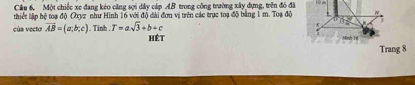 Một chiếc xe đang kéo căng sợi dây cáp AB trong công trường xây dựng, trên đó đã 10 m
thiết lập hệ toạ độ Oxyz như Hình 16 với độ dài đơn vị trên các trục toạ độ bằng 1 m. Toạ độ
H
của vectơ vector AB=(a;b;c). Tinh . T=a.sqrt(3)+b+c
13
K m R y
7
hét Hình 16
Trang 8