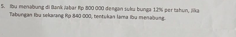 Ibu menabung di Bank Jabar Rp 800 000 dengan suku bunga 12% per tahun, Jika 
Tabungan Ibu sekarang Rp 840 000, tentukan lama Ibu menabung.