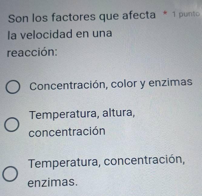 Son los factores que afecta * 1 punto
la velocidad en una
reacción:
Concentración, color y enzimas
Temperatura, altura,
concentración
Temperatura, concentración,
enzimas.